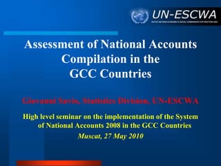 Assessment of National Accounts
Compilation in the
GCC Countries
Giovanni Savio, Statistics Division, UN-ESCWA
High level seminar on the implementation of the System
of National Accounts 2008 in the GCC Countries
Muscat, 27 May 2010
 