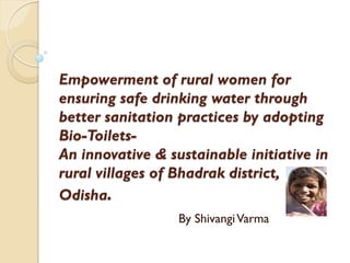 Empowerment of rural women for
ensuring safe drinking water through
better sanitation practices by adopting
Bio-Toilets-
An innovative & sustainable initiative in
rural villages of Bhadrak district,
Odisha.
                  By Shivangi Varma
 
