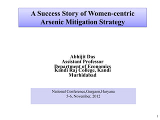 A Success Story of Women-centric
   Arsenic Mitigation Strategy



             Abhijit Das
          Assistant Professor
       Department of Economics
       Kandi Raj College, Kandi
             Murhidabad


      National Conference,Gurgaon,Haryana
               5-6, November, 2012



                                            1
 