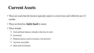19
Current Assets
• These are assets that the business typically expects to convert into cash within the next 12
months
• These are therefore, highly liquid in nature
• These include:
 Cash and bank balances (already in the form of cash)
 Inventories
 Prepaid expenses such as insurance, rent and taxes
 Accounts receivables
 Short-term investments
 