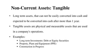 Non-Current Assets: Tangible
• Long term assets, that can not be easily converted into cash and
expected to be converted into cash after more than 1 year.
• Tangible assets are physical and measurable assets that are used
in a company's operations.
• Examples:
 Long term Investments: Debt or Equity Securities
 Property, Plant and Equipment (PPE)
 Construction in Progress
20
 