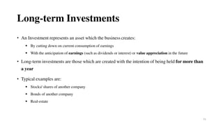 21
Long-term Investments
• An Investment represents an asset which the business creates:
 By cutting down on current consumption of earnings
 With the anticipation of earnings (such as dividends or interest) or value appreciation in the future
• Long-term investments are those which are created with the intention of being held for more than
a year
• Typical examples are:
 Stocks/ shares of another company
 Bonds of another company
 Real-estate
 