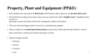 22
Property, Plant and Equipment (PP&E)
• This comprises the sum total of all fixed assets of the business, that it expects to use for more than a year
• Given that these are physical in nature, these assets are collectively called ‘Tangible assets’. Tangibility makes
it easier to
physically see and verify them, both for the management, auditors and analysts
• This class forms the biggest chunk of assets for a manufacturing company
• They are subject to an annual depreciation charge (except Land), which represents the decline in value of
these assets due to normal wear and tear and usage over time
• Typical examples include:
• Machinery
• Furniture
• Computers
• Land
 