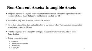 23
Non-Current Assets: Intangible Assets
• The polar opposite of Tangible assets described in the last slide, Intangibles represent assets on a
company’s balance sheet, that can be neither seen, touched nor felt
• Nonetheless, they have perceived value for the business
• Given their intangibility, they are hard to observe and worse, value. Their valuation is undertaken
by valuation experts in this area
• Just like Tangibles, even Intangibles undergo a reduction in value over time. This is called
Amortization
• Typical examples include:
 Goodwill
 Patents and Trademarks
 Brand-name
 Copyrights
 