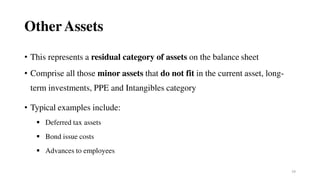 24
Other Assets
• This represents a residual category of assets on the balance sheet
• Comprise all those minor assets that do not fit in the current asset, long-
term investments, PPE and Intangibles category
• Typical examples include:
 Deferred tax assets
 Bond issue costs
 Advances to employees
 