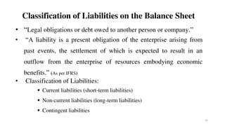 Classification of Liabilities on the Balance Sheet
• “Legal obligations or debt owed to another person or company.”
• “A liability is a present obligation of the enterprise arising from
past events, the settlement of which is expected to result in an
outflow from the enterprise of resources embodying economic
benefits.” (As per IFRS)
• Classification of Liabilities:
 Current liabilities (short-term liabilities)
 Non-current liabilities (long-term liabilities)
 Contingent liabilities
25
 