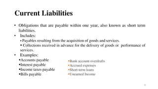 Current Liabilities
• Obligations that are payable within one year, also known as short term
liabilities.
• Includes:
 Payables resulting from the acquisition of goods and services.
 Collections received in advance for the delivery of goods or performance of
services.
• Examples:
Accounts payable
Interest payable
Income taxes payable
Bills payable
26
Bank account overdrafts
Accrued expenses
Short-term loans
Unearned Income
 