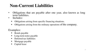 Non-Current Liabilities
• Obligations that are payable after one year, also known as long
term liabilities.
• Includes:
 Obligations arising from specific financing situations.
 Obligations arising from the ordinary operations of the company.
Examples:
 Bonds payable
 Long-term notes payable
 Deferred tax liabilities
 Mortgage payable
 Capital lease
27
 