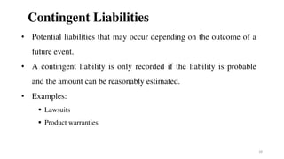 Contingent Liabilities
• Potential liabilities that may occur depending on the outcome of a
future event.
• A contingent liability is only recorded if the liability is probable
and the amount can be reasonably estimated.
• Examples:
 Lawsuits
 Product warranties
28
 