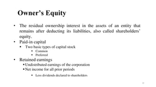 Owner’s Equity
• The residual ownership interest in the assets of an entity that
remains after deducting its liabilities, also called shareholders’
equity.
• Paid-in capital
 Two basic types of capital stock
 Common
 Preferred
• Retained earnings
Undistributed earnings of the corporation
Net income for all prior periods
 Less dividends declared to shareholders
29
 