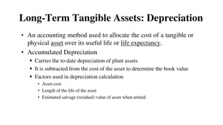 • An accounting method used to allocate the cost of a tangible or
physical asset over its useful life or life expectancy.
• Accumulated Depreciation
 Carries the to-date depreciation of plant assets
 It is subtracted from the cost of the asset to determine the book value
 Factors used in depreciation calculation
• Asset cost
• Length of the life of the asset
• Estimated salvage (residual) value of asset when retired
Long-Term Tangible Assets: Depreciation
 
