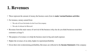 4
1. Revenues
• These represent the amount of money the business earns from its main / normal business activities
• For instance, money earned from:
• The sale of Coca-Cola bottles for the Coca-Cola company
• The sale of software for Microsoft
• Revenues form the main source of survival of the business (why else do you think businesses treat their
customers as kings?)
• The purpose of revenues is to help the business meet its big and small expenses
• Higher the revenues of an entity, higher its reported profitability
• Given their role in determining profitability, Revenues are reflected in the Income Statement of the company
 
