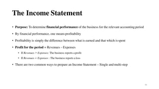 40
The Income Statement
• Purpose: To determine financial performance of the business for the relevant accounting period
• By financial performance, one means profitability
• Profitability is simply the difference between what is earned and that which is spent
• Profit for the period = Revenues – Expenses
• If Revenues > Expenses: The business reports a profit
• If Revenues < Expenses : The business reports a loss
• There are two common ways to prepare an Income Statement – Single and multi-step
 