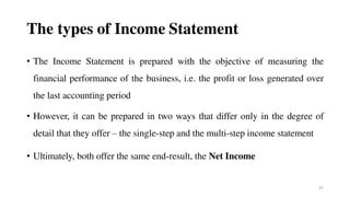 41
The types of Income Statement
• The Income Statement is prepared with the objective of measuring the
financial performance of the business, i.e. the profit or loss generated over
the last accounting period
• However, it can be prepared in two ways that differ only in the degree of
detail that they offer – the single-step and the multi-step income statement
• Ultimately, both offer the same end-result, the Net Income
 