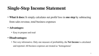 42
Single-Step Income Statement
• What it does: It simply calculates net profit/ loss in one step by subtracting
from sales revenue, total business expenses
• Advantages:
• Easy to prepare and read
• Disadvantages:
• Not very informative. Only one measure of profitability, the Net Income is calculated
and reported. All business expenses are treated as ‘homogenous’
 