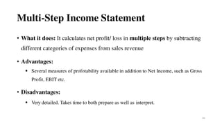 44
Multi-Step Income Statement
• What it does: It calculates net profit/ loss in multiple steps by subtracting
different categories of expenses from sales revenue
• Advantages:
 Several measures of profotability available in addition to Net Income, such as Gross
Profit, EBIT etc.
• Disadvantages:
 Very detailed. Takes time to both prepare as well as interpret.
 
