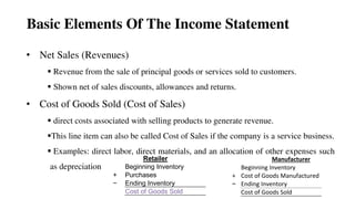 Basic Elements Of The Income Statement
• Net Sales (Revenues)
 Revenue from the sale of principal goods or services sold to customers.
 Shown net of sales discounts, allowances and returns.
• Cost of Goods Sold (Cost of Sales)
 direct costs associated with selling products to generate revenue.
This line item can also be called Cost of Sales if the company is a service business.
 Examples: direct labor, direct materials, and an allocation of other expenses such
as depreciation
46
Retailer
Beginning Inventory
+ Purchases
− Ending Inventory
Cost of Goods Sold
Manufacturer
Beginning Inventory
+ Cost of Goods Manufactured
− Ending Inventory
Cost of Goods Sold
 