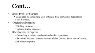 Cont…
• Gross Profit or Margin:
 Calculated by subtracting Cost of Goods Sold (or Cost of Sales) from
Sales Revenue.
• Operating Expenses
 Selling expenses
 Administrative expenses
• Other Income or Expense
 Secondary activities not directly related to operations
 Dividend income. Interest income, Gains (losses) from sale of assets,
and Interest expense
47
 