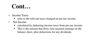 Cont…
• Income Taxes
 refer to the relevant taxes charged on pre-tax income.
• Net Income
 calculated by deducting income taxes from pre-tax income.
 This is the amount that flows into retained earnings on the
balance sheet, after deductions for any dividends.
48
 