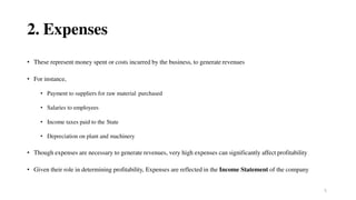 5
2. Expenses
• These represent money spent or costs incurred by the business, to generate revenues
• For instance,
• Payment to suppliers for raw material purchased
• Salaries to employees
• Income taxes paid to the State
• Depreciation on plant and machinery
• Though expenses are necessary to generate revenues, very high expenses can significantly affect profitability
• Given their role in determining profitability, Expenses are reflected in the Income Statement of the company
 