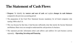 57
The Statement of Cash Flows
• Purpose: To identify the sources and uses of cash and explain changes in cash balances
compared to the previous accounting period
• The preparation of the Cash Flow Statement became mandatory for all listed companies only
starting 1988 in the U.S.
• This was because by that time, it had become sufficiently clear that merely the Income Statement
and Balance Sheet were not enough to understand the cash position of abusiness
• The statement provides information about cash inflows and outflows for each business activity
separately – Operating, Investing and Financing
 