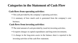 Categories in the Statement of Cash Flow
Cash flows from operating activities:
 Net cash provided by the company’s operating activities.
 A summary of how much cash is generated from the company’s core
business.
Cash flows from investing activities:
 The total amount of cash provided by (used in) investing activities.
 It reports changes in capital expenditures and long-term investments.
 A change in the long-term assets in the balance sheet is reported in the
investing activities of the cash flow statement.
58
 