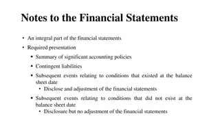 Notes to the Financial Statements
• An integral part of the financial statements
• Required presentation
 Summary of significant accounting policies
 Contingent liabilities
 Subsequent events relating to conditions that existed at the balance
sheet date
• Disclose and adjustment of the financial statements
 Subsequent events relating to conditions that did not exist at the
balance sheet date
• Disclosure but no adjustment of the financial statements
 