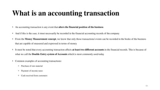 65
What is an accounting transaction
• An accounting transaction is any event that alters the financial position of the business
• And if this is the case, it must necessarily be recorded in the financial accounting records of thecompany
• From the Money Measurement concept, we know that only those transactions/ events can be recorded in the books of the business
that are capable of measured and expressed in terms of money
• It must be noted that every accounting transaction affects at least two different accounts in the financial records. This is because of
what we call the Double Entry system of Accounts which is most commonly used today
• Common examples of accounting transactions:
• Purchase of raw material
• Payment of income taxes
• Cash received from customers
 