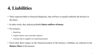 7
4. Liabilities
• These represent debts or financial obligations, that will have to repaid/ settled by the business in
the future
• In other words, they indicate probable future outflows ofmoney
• For instance,
• Bank loan
• Unpaid salaries, taxes and other expenses
• Amounts due to suppliers for material purchased
• Given their direct impact on the financial position of the business, Liabilities are reflected in the
Balance Sheet of the business
 