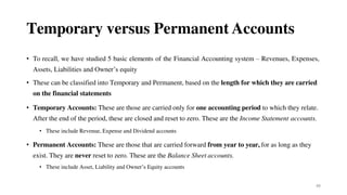 88
Temporary versus Permanent Accounts
• To recall, we have studied 5 basic elements of the Financial Accounting system – Revenues, Expenses,
Assets, Liabilities and Owner’s equity
• These can be classified into Temporary and Permanent, based on the length for which they are carried
on the financial statements
• Temporary Accounts: These are those are carried only for one accounting period to which they relate.
After the end of the period, these are closed and reset to zero. These are the Income Statement accounts.
• These include Revenue, Expense and Dividend accounts
• Permanent Accounts: These are those that are carried forward from year to year, for as long as they
exist. They are never reset to zero. These are the Balance Sheet accounts.
• These include Asset, Liability and Owner’s Equity accounts
 