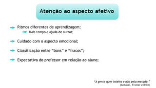 Ritmos diferentes de aprendizagem;
Mais tempo e ajuda de outros;
Cuidado com o aspecto emocional;
Classificação entre “bons” e “fracos”;
Expectativa do professor em relação ao aluno;
“A gente quer inteiro e não pela metade.”
(Antunes, Fromer e Brito)
 