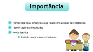 Providencia novas estratégias que favorecem as novas aprendizagens;
Identificação da dificuldade;
Novos desafios
Aquisição e construção do conhecimento.
 