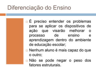Diferenciação do Ensino
 É preciso entender os problemas
para se aplicar os dispositivos de
ação que visarão melhorar o
processo de ensino e
aprendizagem dentro do ambiente
de educação escolar;
 Nenhum aluno é mais capaz do que
o outro;
 Não se pode negar o peso dos
fatores estruturais.
 
