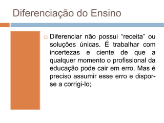 Diferenciação do Ensino
 Diferenciar não possui “receita” ou
soluções únicas. É trabalhar com
incertezas e ciente de que a
qualquer momento o profissional da
educação pode cair em erro. Mas é
preciso assumir esse erro e dispor-
se a corrigi-lo;
 