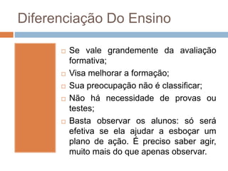 Diferenciação Do Ensino
 Se vale grandemente da avaliação
formativa;
 Visa melhorar a formação;
 Sua preocupação não é classificar;
 Não há necessidade de provas ou
testes;
 Basta observar os alunos: só será
efetiva se ela ajudar a esboçar um
plano de ação. É preciso saber agir,
muito mais do que apenas observar.
 