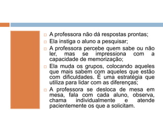  A professora não dá respostas prontas;
 Ela instiga o aluno a pesquisar;
 A professora percebe quem sabe ou não
ler, mas se impressiona com a
capacidade de memorização;
 Ela muda os grupos, colocando aqueles
que mais sabem com aqueles que estão
com dificuldades. É uma estratégia que
utiliza para lidar com as diferenças;
 A professora se desloca de mesa em
mesa, fala com cada aluno, observa,
chama individualmente e atende
pacientemente os que a solicitam.
 