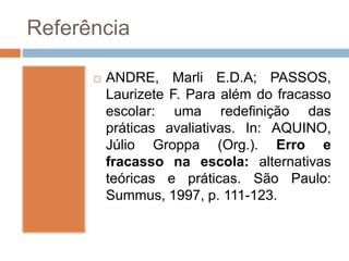Referência
 ANDRE, Marli E.D.A; PASSOS,
Laurizete F. Para além do fracasso
escolar: uma redefinição das
práticas avaliativas. In: AQUINO,
Júlio Groppa (Org.). Erro e
fracasso na escola: alternativas
teóricas e práticas. São Paulo:
Summus, 1997, p. 111-123.
 