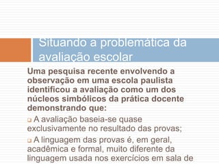 Uma pesquisa recente envolvendo a
observação em uma escola paulista
identificou a avaliação como um dos
núcleos simbólicos da prática docente
demonstrando que:
 A avaliação baseia-se quase
exclusivamente no resultado das provas;
 A linguagem das provas é, em geral,
acadêmica e formal, muito diferente da
linguagem usada nos exercícios em sala de
Situando a problemática da
avaliação escolar
 