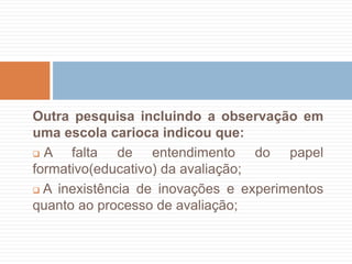 Outra pesquisa incluindo a observação em
uma escola carioca indicou que:
 A falta de entendimento do papel
formativo(educativo) da avaliação;
 A inexistência de inovações e experimentos
quanto ao processo de avaliação;
 