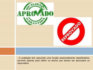  A avaliação tem assumido uma função essencialmente classificatória,
servindo apenas para definir os alunos que devem ser aprovados ou
reprovados;
 
