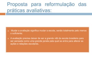 Proposta para reformulação das
práticas avaliativas:
 Mudar a avaliação significa mudar a escola, senão totalmente pelo menos
o suficiente;
 A avaliação precisa deixar de ser a grande vilã da escola brasileira para
ser pensada como uma grande janela pela qual se entra para alterar as
ações e relações escolares.
 