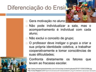 Diferenciação do Ensino
 Gera motivação no aluno;
 Não pode individualizar a sala, mas o
acompanhamento é individual com cada
aluno;
 Não exclui o conceito de grupo;
 O professor deve instigar o grupo a criar a
sua própria identidade coletiva, a trabalhar
cooperativamente e tomar consciências de
suas dificuldades;
 Confronta diretamente os fatores que
levam ao fracasso escolar.
http://www.primeiropassobarretos.com.br/novo/wp-content/uploads/2010/11/DSC03586.jpg
http://2.bp.blogspot.com/-KjnaFGV3COk/VbZimwL8WTI/AAAAAAAABZ0/KTq-V5g-y9Y/s1600/043012-national-black-male-teacher.j
 