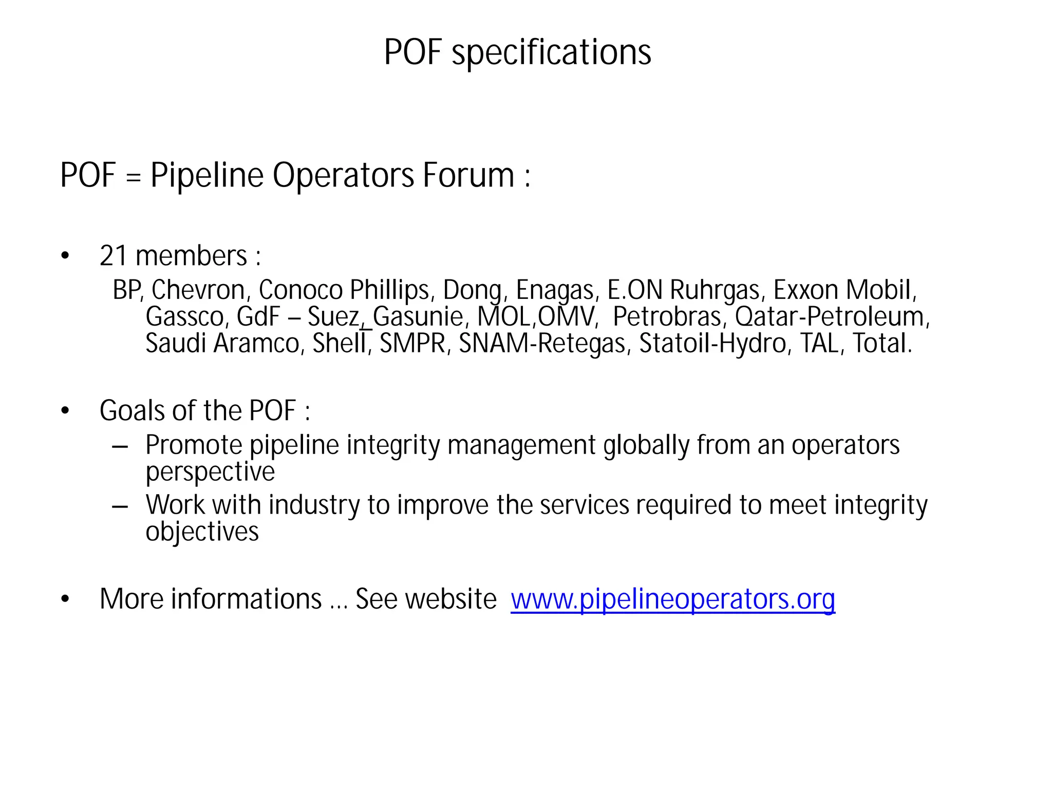POF = Pipeline Operators Forum :
• 21 members :
BP, Chevron, Conoco Phillips, Dong, Enagas, E.ON Ruhrgas, Exxon Mobil,
Gassco, GdF – Suez, Gasunie, MOL,OMV, Petrobras, Qatar-Petroleum,
Saudi Aramco, Shell, SMPR, SNAM-Retegas, Statoil-Hydro, TAL, Total.
• Goals of the POF :
– Promote pipeline integrity management globally from an operators
perspective
– Work with industry to improve the services required to meet integrity
objectives
• More informations … See website www.pipelineoperators.org
POF specifications
 