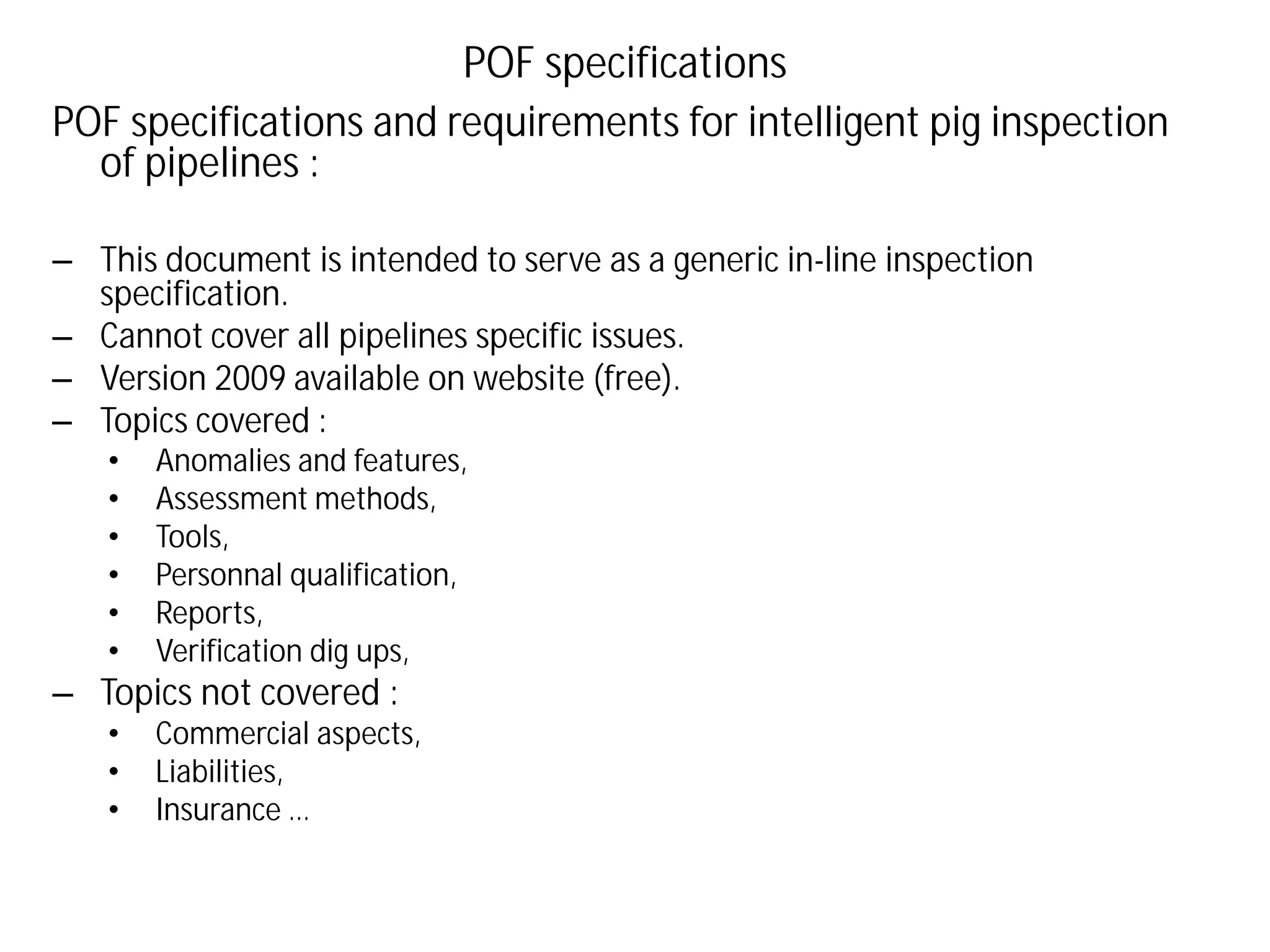 POF specifications and requirements for intelligent pig inspection
of pipelines :
– This document is intended to serve as a generic in-line inspection
specification.
– Cannot cover all pipelines specific issues.
– Version 2009 available on website (free).
– Topics covered :
• Anomalies and features,
• Assessment methods,
• Tools,
• Personnal qualification,
• Reports,
• Verification dig ups,
– Topics not covered :
• Commercial aspects,
• Liabilities,
• Insurance …
POF specifications
 