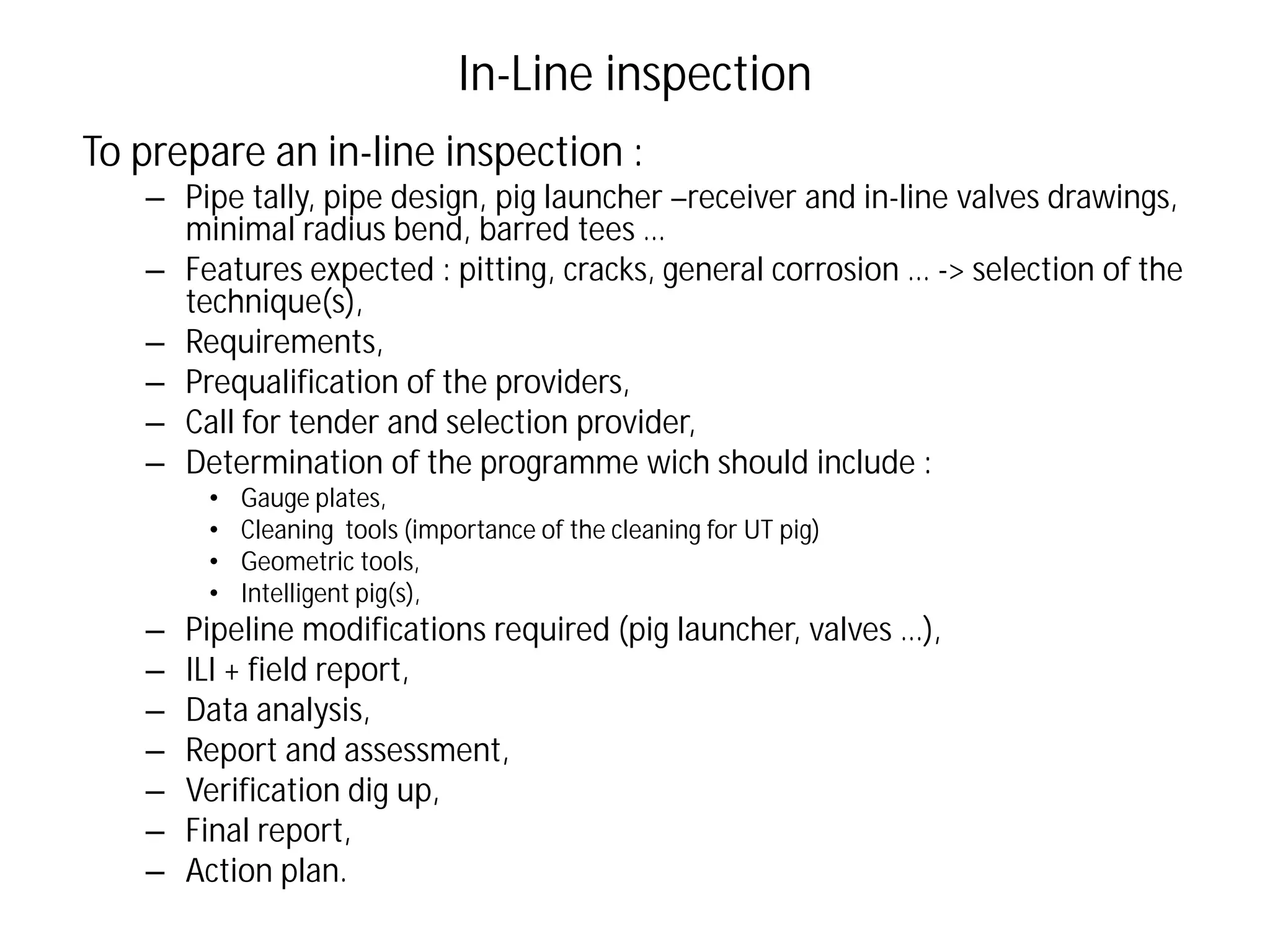 In-Line inspection
To prepare an in-line inspection :
– Pipe tally, pipe design, pig launcher –receiver and in-line valves drawings,
minimal radius bend, barred tees …
– Features expected : pitting, cracks, general corrosion … -> selection of the
technique(s),
– Requirements,
– Prequalification of the providers,
– Call for tender and selection provider,
– Determination of the programme wich should include :
• Gauge plates,
• Cleaning tools (importance of the cleaning for UT pig)
• Geometric tools,
• Intelligent pig(s),
– Pipeline modifications required (pig launcher, valves …),
– ILI + field report,
– Data analysis,
– Report and assessment,
– Verification dig up,
– Final report,
– Action plan.
 