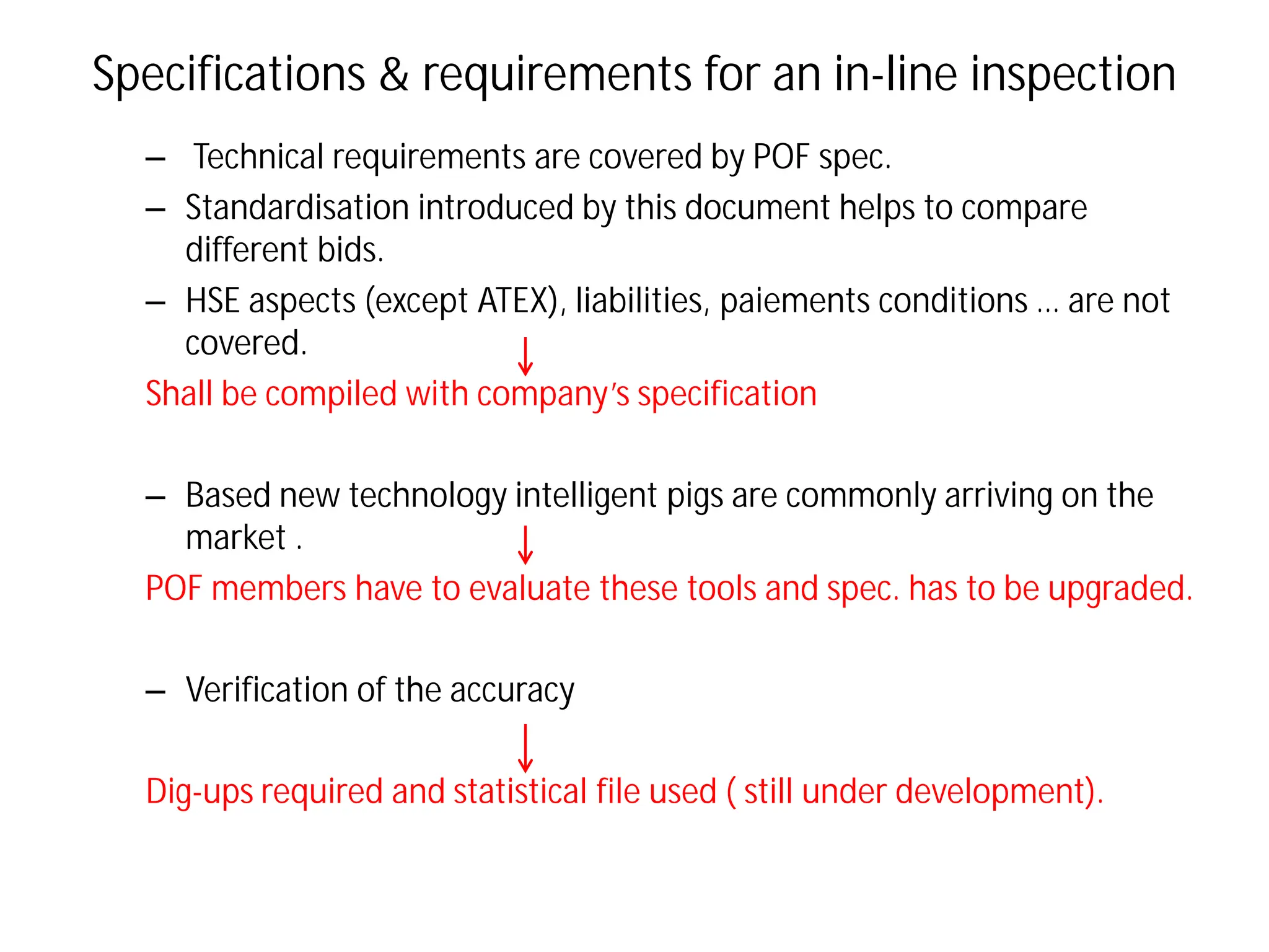 Specifications & requirements for an in-line inspection
– Technical requirements are covered by POF spec.
– Standardisation introduced by this document helps to compare
different bids.
– HSE aspects (except ATEX), liabilities, paiements conditions … are not
covered.
Shall be compiled with company’s specification
– Based new technology intelligent pigs are commonly arriving on the
market .
POF members have to evaluate these tools and spec. has to be upgraded.
– Verification of the accuracy
Dig-ups required and statistical file used ( still under development).
 