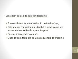 Vantagem do uso do parecer descritivo:
É necessário fazer uma avaliação mais criteriosa;
Não apenas comunica, mas também servir como um
instrumento auxiliar da aprendizagem;
Busca compreender o aluno;
Quando bem feita, ela dá uma sequencia do trabalho.
10
 