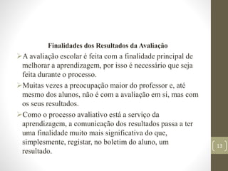 Finalidades dos Resultados da Avaliação
A avaliação escolar é feita com a finalidade principal de
melhorar a aprendizagem, por isso é necessário que seja
feita durante o processo.
Muitas vezes a preocupação maior do professor e, até
mesmo dos alunos, não é com a avaliação em si, mas com
os seus resultados.
Como o processo avaliativo está a serviço da
aprendizagem, a comunicação dos resultados passa a ter
uma finalidade muito mais significativa do que,
simplesmente, registar, no boletim do aluno, um
resultado.
13
 