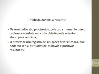 Resultado durante o processo
Os resultados são provisórios, pois cada momento que o
professor constata uma dificuldade pode orientar o
aluno para vencê-la;
O professor usa registro de situações diversificadas, que
poderão ser substituídas pelos novos e positivos
resultados;
14
 