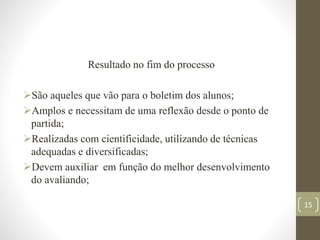 Resultado no fim do processo
São aqueles que vão para o boletim dos alunos;
Amplos e necessitam de uma reflexão desde o ponto de
partida;
Realizadas com cientificidade, utilizando de técnicas
adequadas e diversificadas;
Devem auxiliar em função do melhor desenvolvimento
do avaliando;
15
 